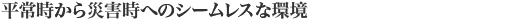 平常時から災害時へのシームレスな環境